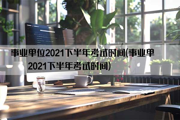 事业单位2021下半年考试时间(事业单位2021下半年考试时间)