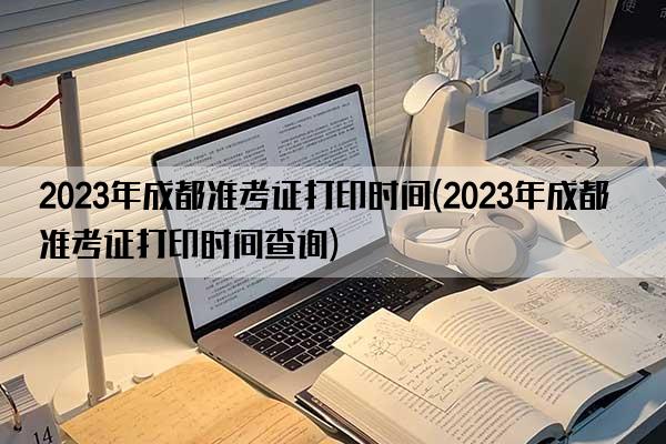 2023年成都准考证打印时间(2023年成都准考证打印时间查询)